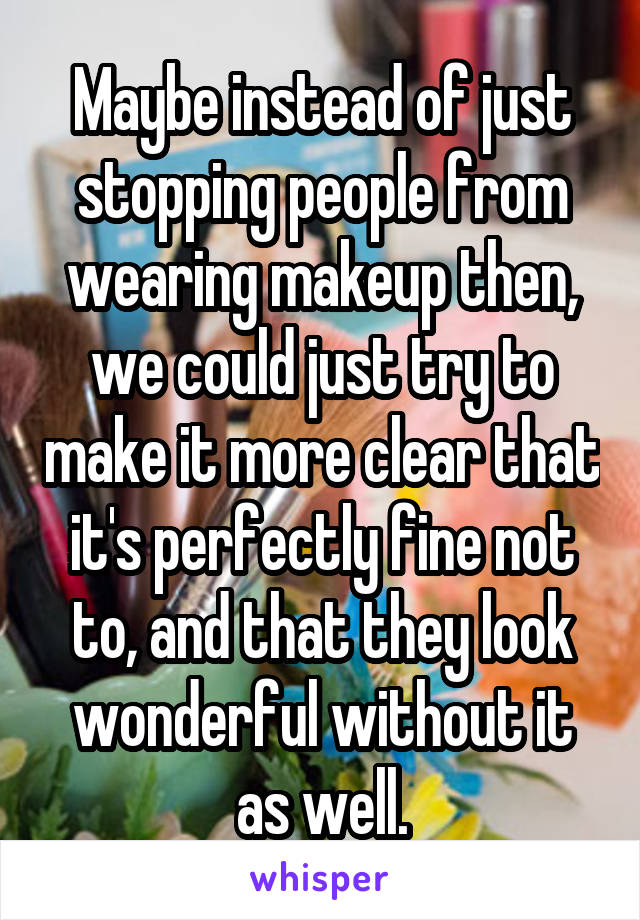 Maybe instead of just stopping people from wearing makeup then, we could just try to make it more clear that it's perfectly fine not to, and that they look wonderful without it as well.