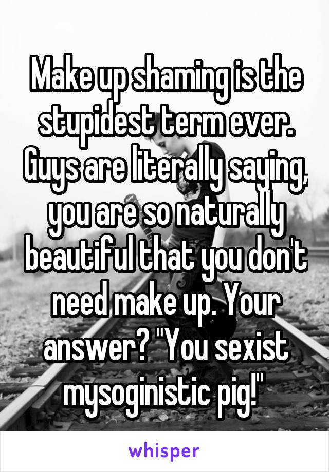 Make up shaming is the stupidest term ever. Guys are literally saying, you are so naturally beautiful that you don't need make up. Your answer? "You sexist mysoginistic pig!" 