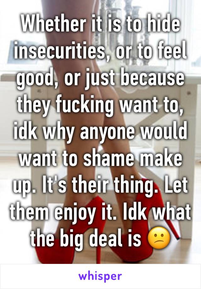 Whether it is to hide insecurities, or to feel good, or just because they fucking want to, idk why anyone would want to shame make up. It's their thing. Let them enjoy it. Idk what the big deal is 😕