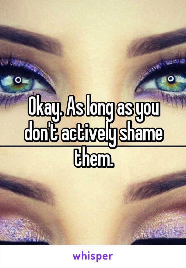 Okay. As long as you don't actively shame them.