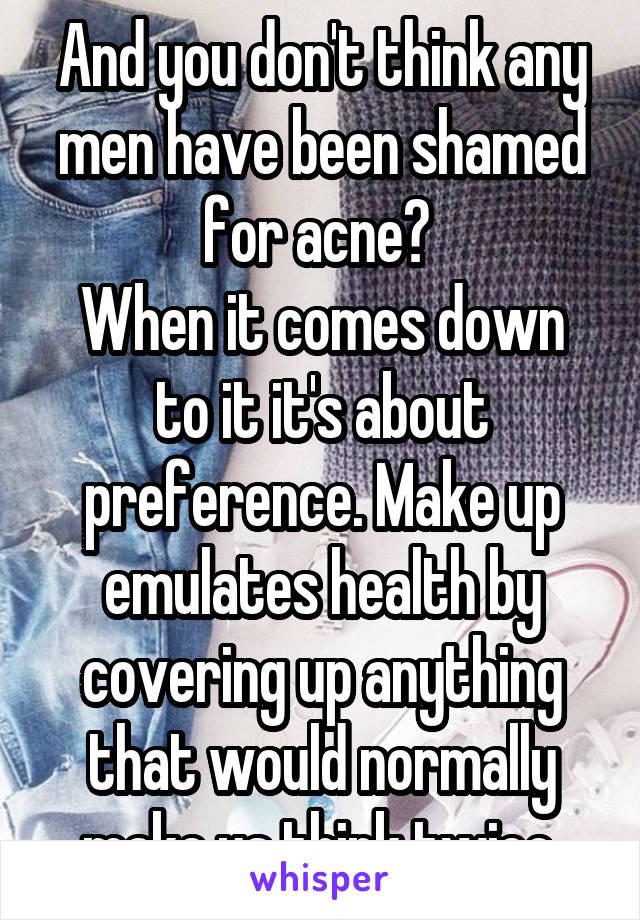 And you don't think any men have been shamed for acne? 
When it comes down to it it's about preference. Make up emulates health by covering up anything that would normally make us think twice.