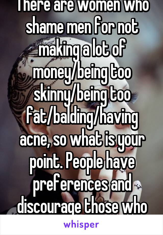 There are women who shame men for not making a lot of money/being too skinny/being too fat/balding/having acne, so what is your point. People have preferences and discourage those who don't fit 