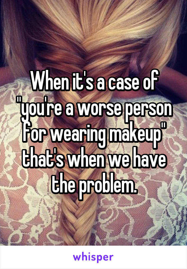 When it's a case of "you're a worse person for wearing makeup" that's when we have the problem.