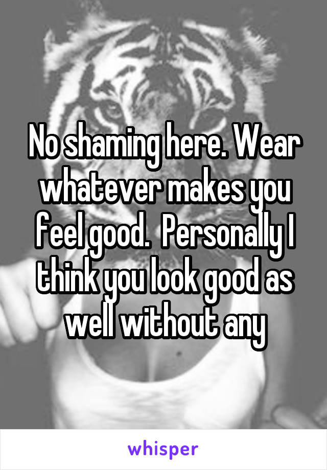 No shaming here. Wear whatever makes you feel good.  Personally I think you look good as well without any