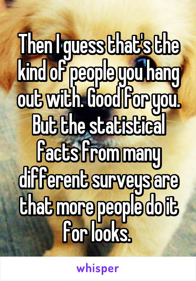 Then I guess that's the kind of people you hang out with. Good for you. But the statistical facts from many different surveys are that more people do it for looks. 