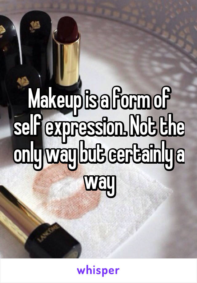 Makeup is a form of self expression. Not the only way but certainly a way