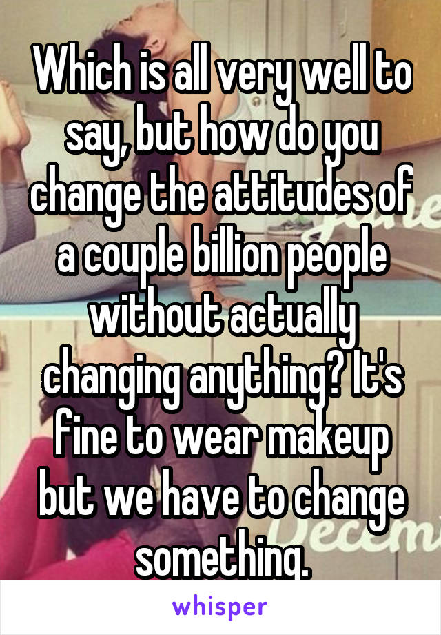 Which is all very well to say, but how do you change the attitudes of a couple billion people without actually changing anything? It's fine to wear makeup but we have to change something.