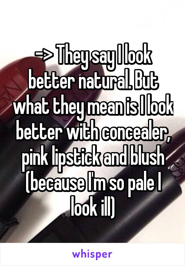 -> They say I look better natural. But what they mean is I look better with concealer, pink lipstick and blush (because I'm so pale I look ill)