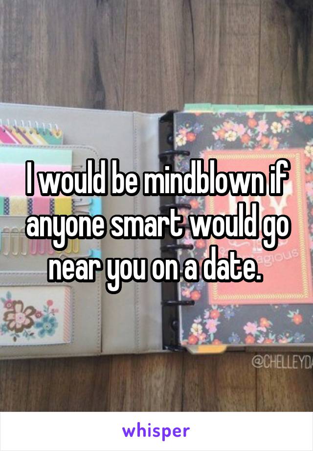 I would be mindblown if anyone smart would go near you on a date. 