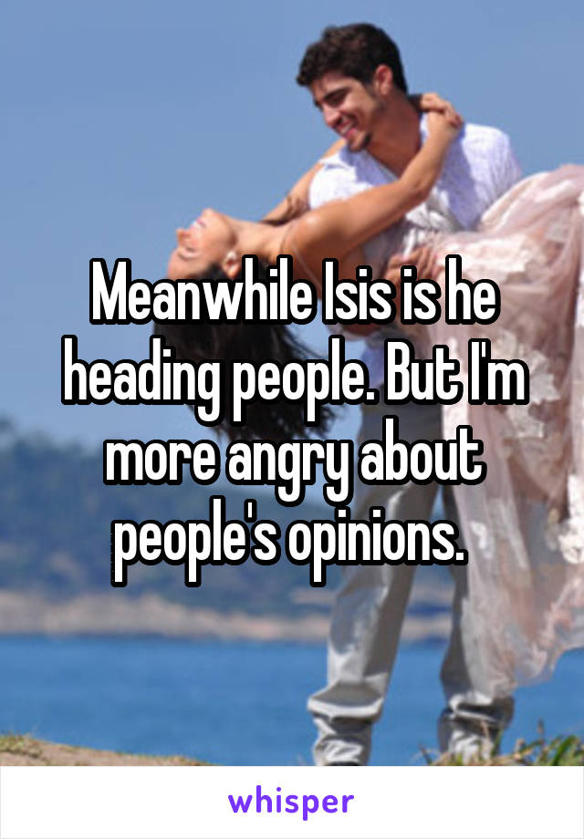 Meanwhile Isis is he heading people. But I'm more angry about people's opinions. 