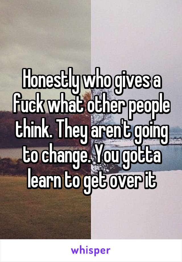 Honestly who gives a fuck what other people think. They aren't going to change. You gotta learn to get over it