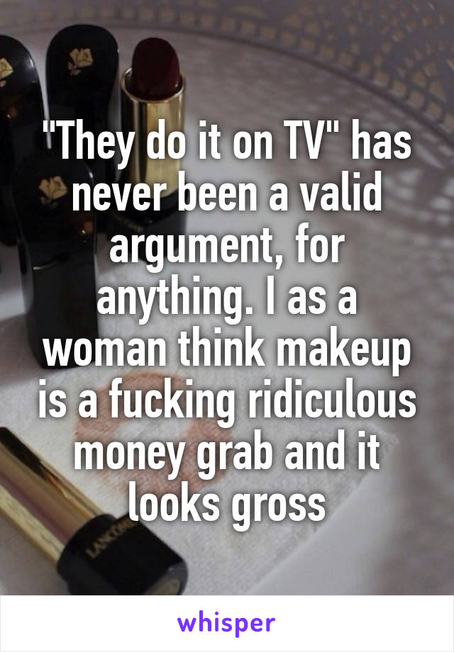 "They do it on TV" has never been a valid argument, for anything. I as a woman think makeup is a fucking ridiculous money grab and it looks gross