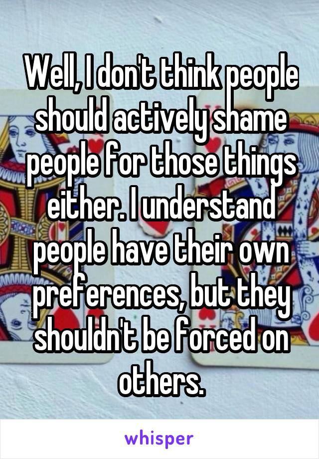 Well, I don't think people should actively shame people for those things either. I understand people have their own preferences, but they shouldn't be forced on others.