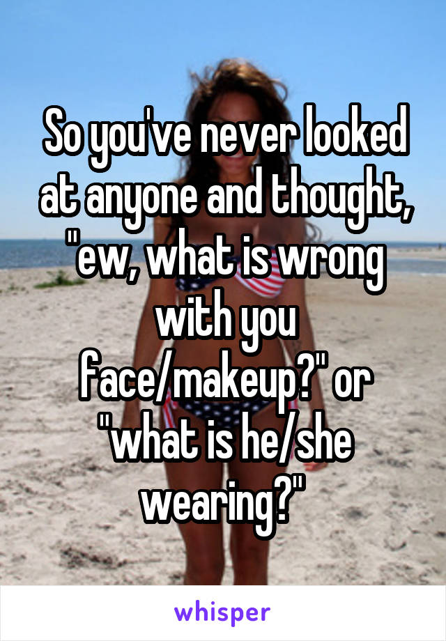 So you've never looked at anyone and thought, "ew, what is wrong with you face/makeup?" or "what is he/she wearing?" 