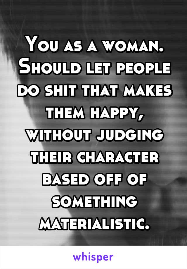 You as a woman. Should let people do shit that makes them happy, without judging their character based off of something materialistic.