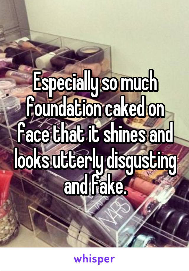 Especially so much foundation caked on face that it shines and looks utterly disgusting and fake.