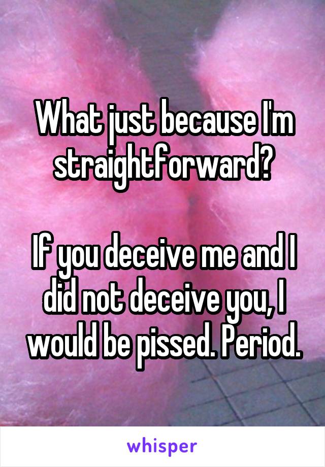 What just because I'm straightforward?

If you deceive me and I did not deceive you, I would be pissed. Period.