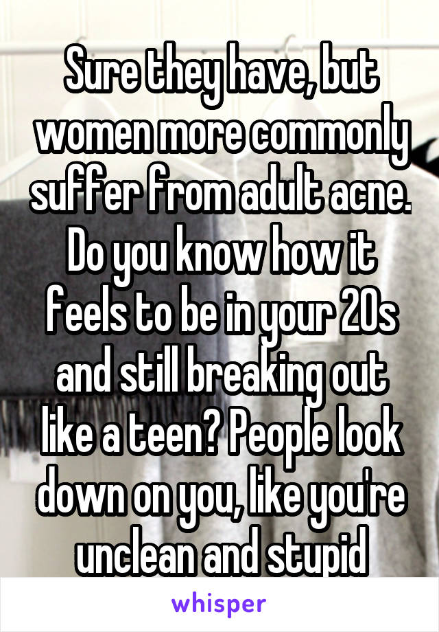 Sure they have, but women more commonly suffer from adult acne. Do you know how it feels to be in your 20s and still breaking out like a teen? People look down on you, like you're unclean and stupid