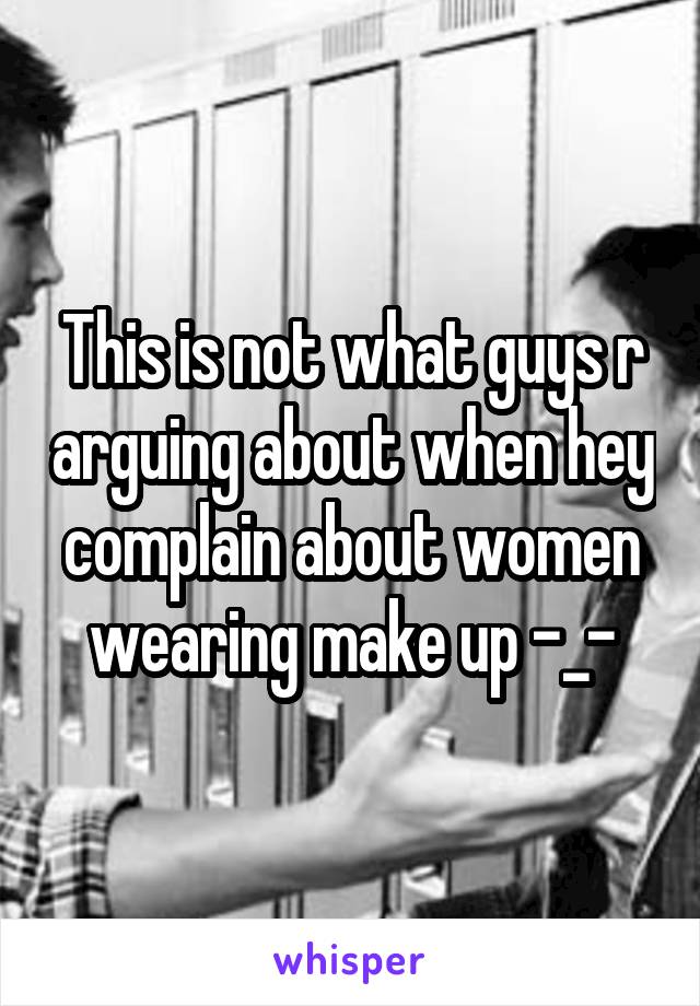 This is not what guys r arguing about when hey complain about women wearing make up -_-