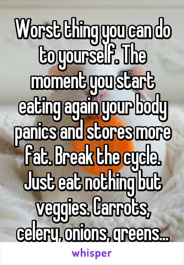 Worst thing you can do to yourself. The moment you start eating again your body panics and stores more fat. Break the cycle. Just eat nothing but veggies. Carrots, celery, onions, greens...