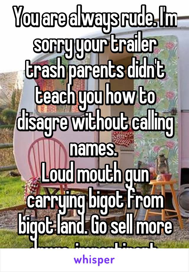 You are always rude. I'm sorry your trailer trash parents didn't teach you how to disagre without calling names. 
Loud mouth gun carrying bigot from bigot land. Go sell more drugs, impertinent 