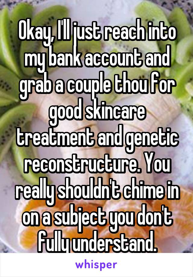 Okay, I'll just reach into my bank account and grab a couple thou for good skincare treatment and genetic reconstructure. You really shouldn't chime in on a subject you don't fully understand.