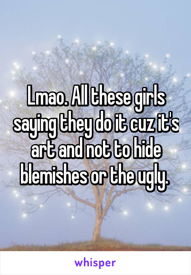 Lmao. All these girls saying they do it cuz it's art and not to hide blemishes or the ugly. 