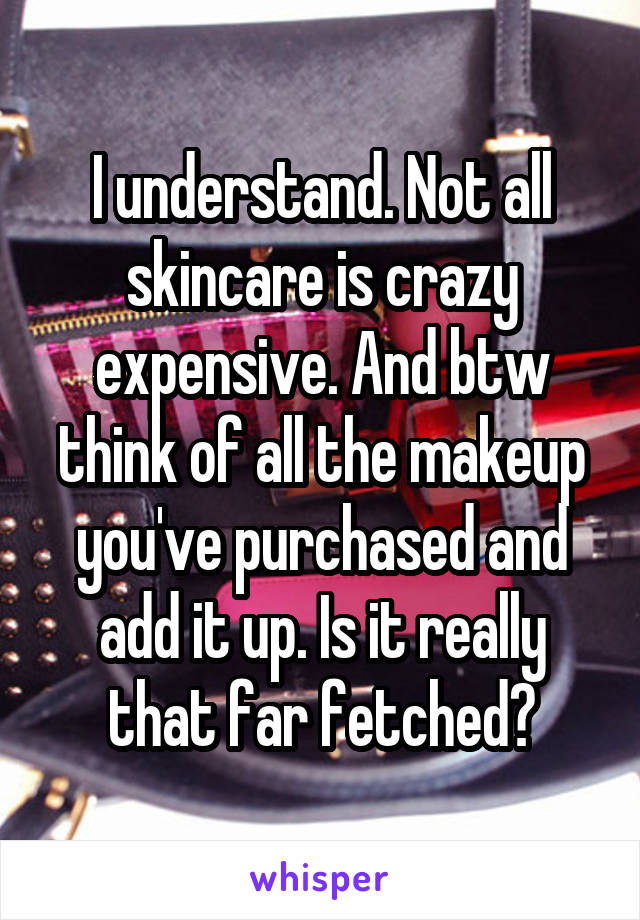 I understand. Not all skincare is crazy expensive. And btw think of all the makeup you've purchased and add it up. Is it really that far fetched?