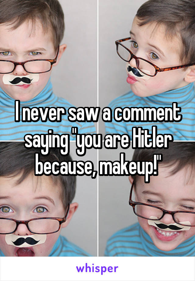 I never saw a comment saying "you are Hitler because, makeup!"