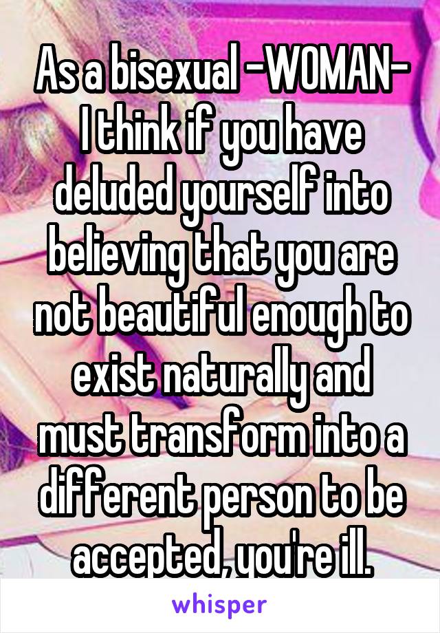 As a bisexual -WOMAN- I think if you have deluded yourself into believing that you are not beautiful enough to exist naturally and must transform into a different person to be accepted, you're ill.