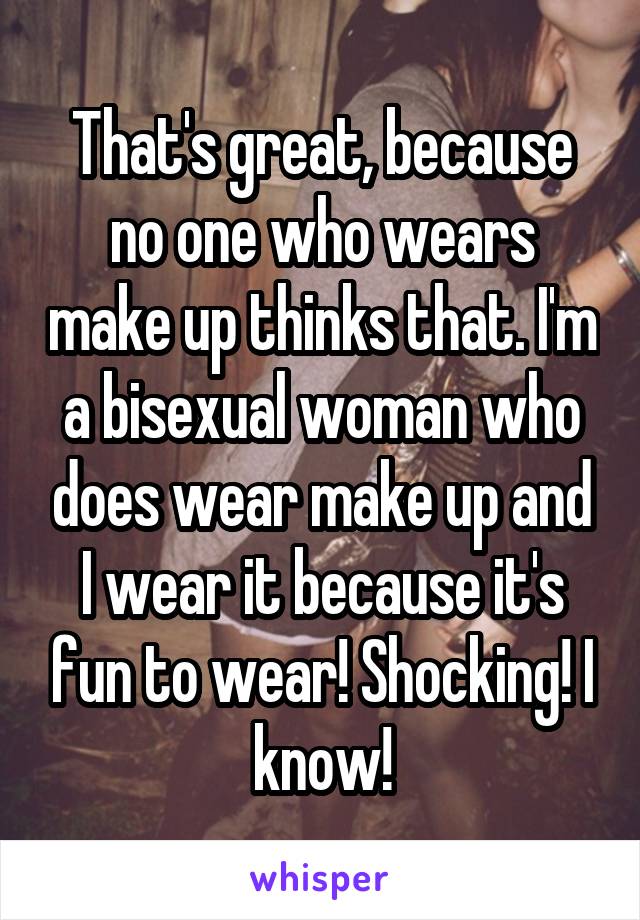 That's great, because no one who wears make up thinks that. I'm a bisexual woman who does wear make up and I wear it because it's fun to wear! Shocking! I know!