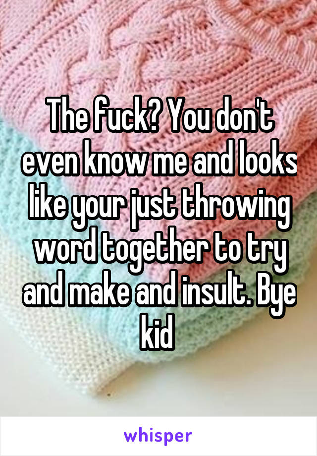 The fuck? You don't even know me and looks like your just throwing word together to try and make and insult. Bye kid 