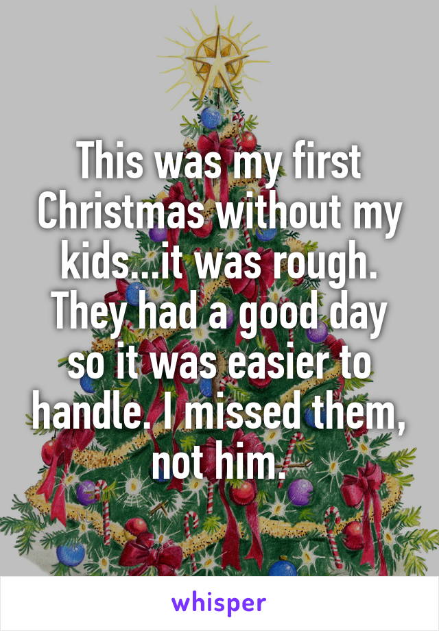 This was my first Christmas without my kids...it was rough. They had a good day so it was easier to handle. I missed them, not him.