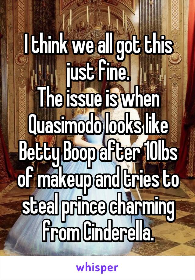 I think we all got this just fine.
The issue is when Quasimodo looks like Betty Boop after 10lbs of makeup and tries to steal prince charming from Cinderella.