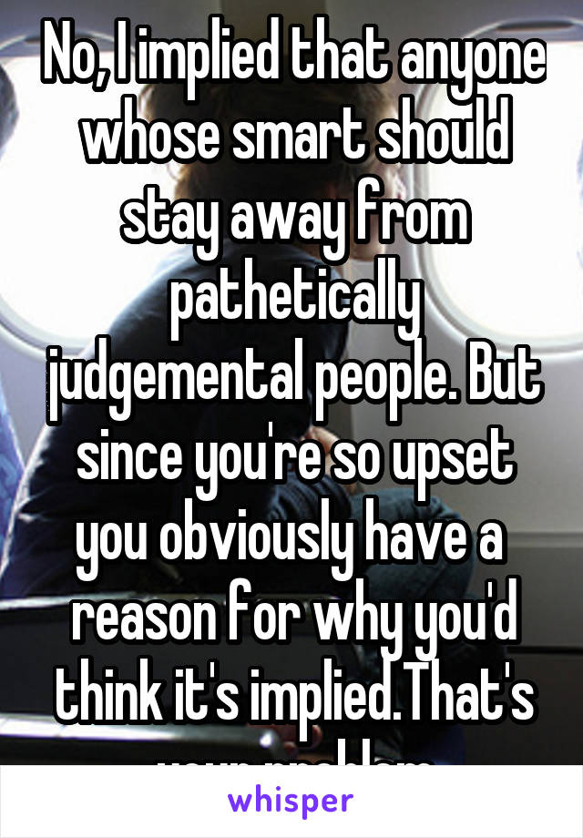 No, I implied that anyone whose smart should stay away from pathetically judgemental people. But since you're so upset you obviously have a  reason for why you'd think it's implied.That's your problem