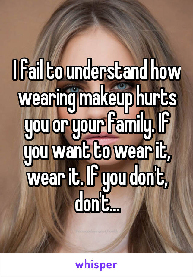 I fail to understand how wearing makeup hurts you or your family. If you want to wear it, wear it. If you don't, don't...