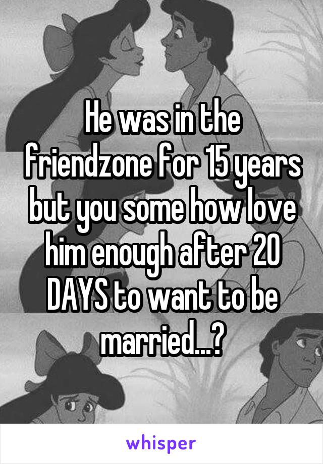 He was in the friendzone for 15 years but you some how love him enough after 20 DAYS to want to be married...?