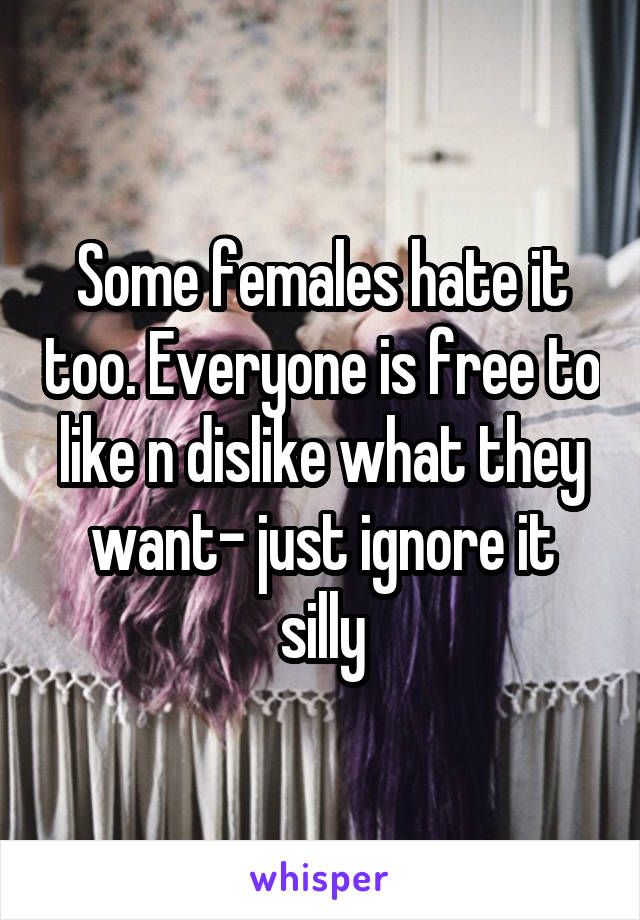 Some females hate it too. Everyone is free to like n dislike what they want- just ignore it silly