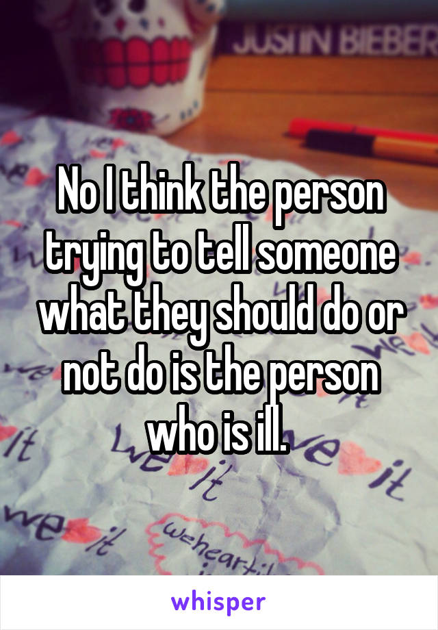 No I think the person trying to tell someone what they should do or not do is the person who is ill. 