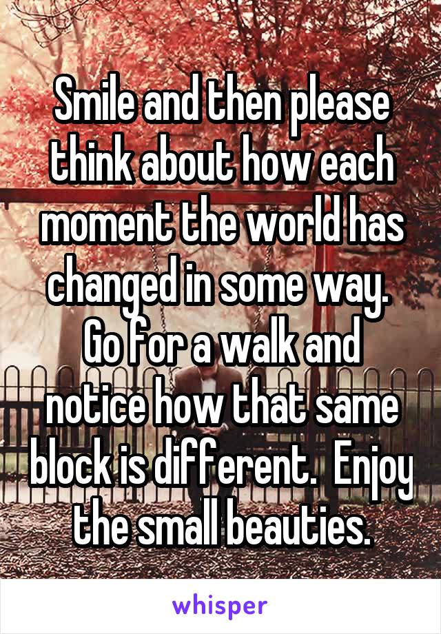 Smile and then please think about how each moment the world has changed in some way.  Go for a walk and notice how that same block is different.  Enjoy the small beauties.