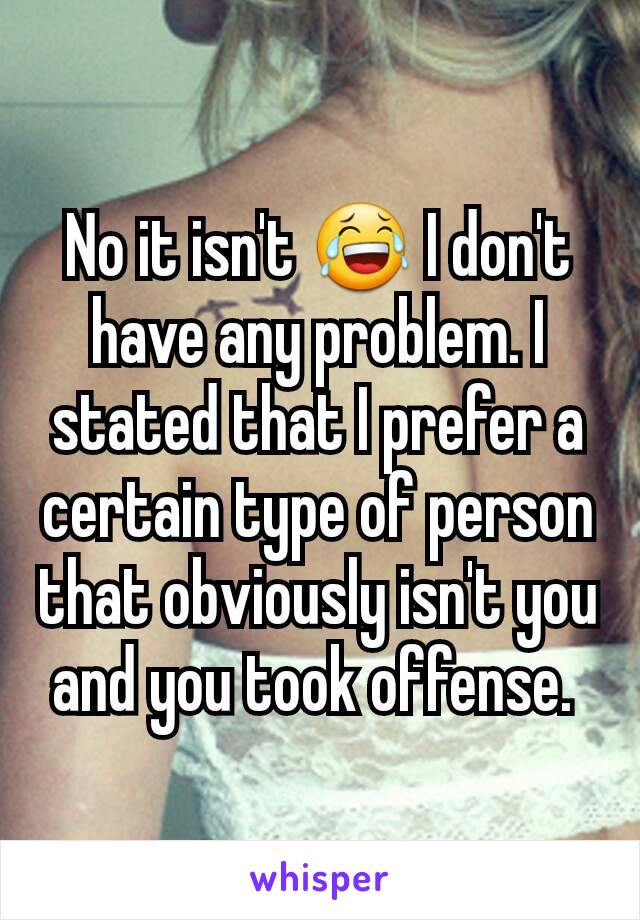 No it isn't 😂 I don't have any problem. I stated that I prefer a certain type of person that obviously isn't you and you took offense. 