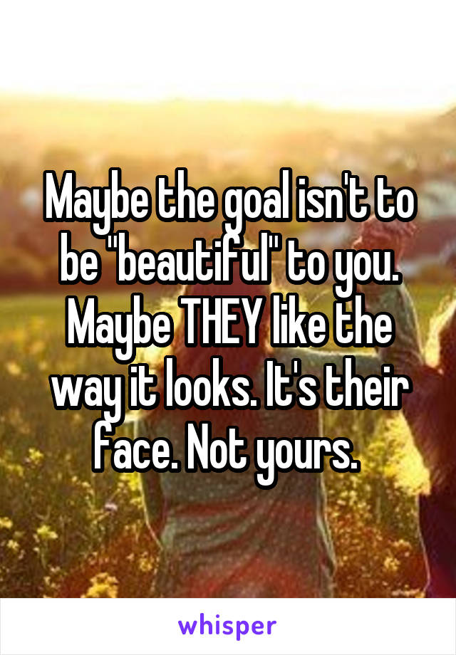 Maybe the goal isn't to be "beautiful" to you. Maybe THEY like the way it looks. It's their face. Not yours. 