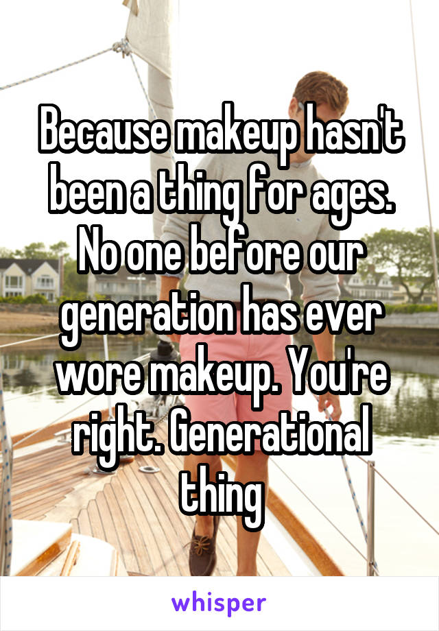 Because makeup hasn't been a thing for ages. No one before our generation has ever wore makeup. You're right. Generational thing