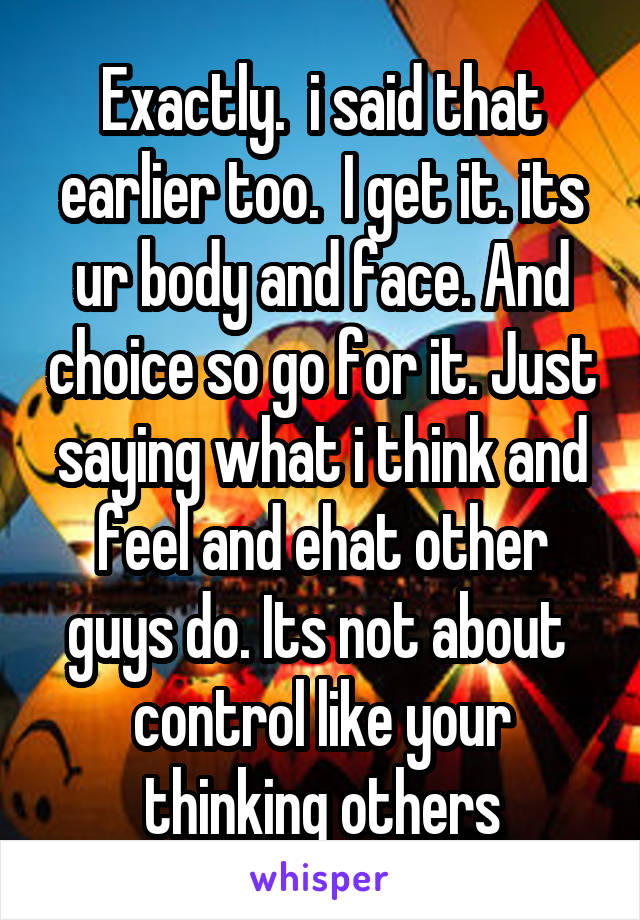 Exactly.  i said that earlier too.  I get it. its ur body and face. And choice so go for it. Just saying what i think and feel and ehat other guys do. Its not about  control like your thinking others