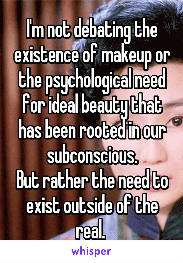 I'm not debating the existence of makeup or the psychological need for ideal beauty that has been rooted in our subconscious.
But rather the need to exist outside of the real. 