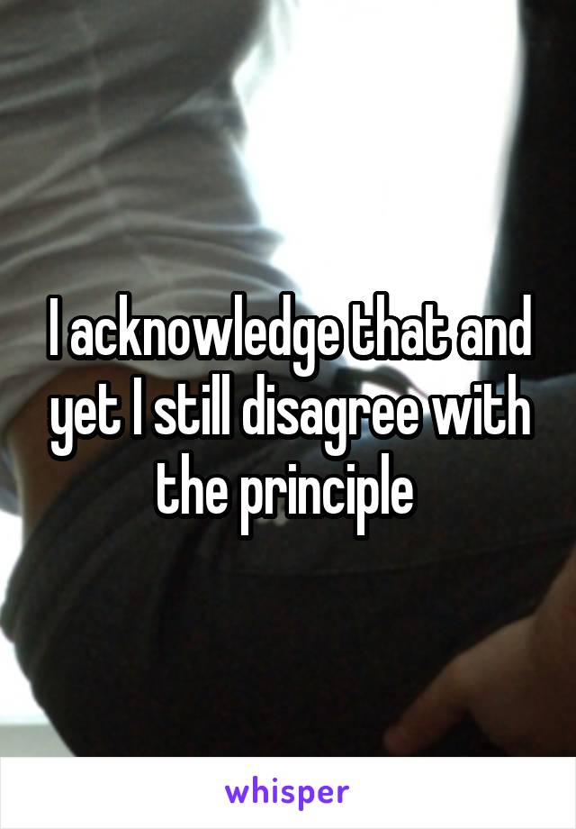 I acknowledge that and yet I still disagree with the principle 