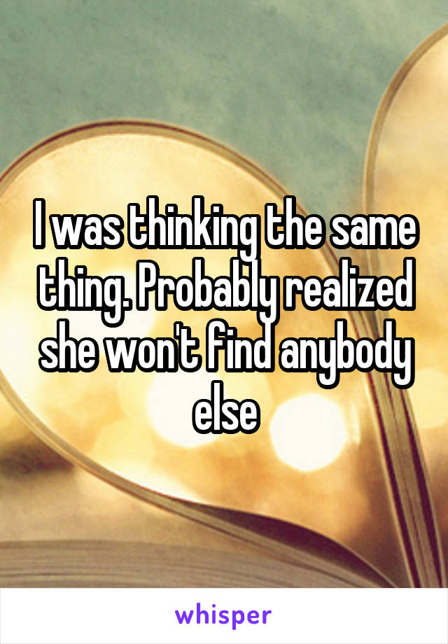 I was thinking the same thing. Probably realized she won't find anybody else