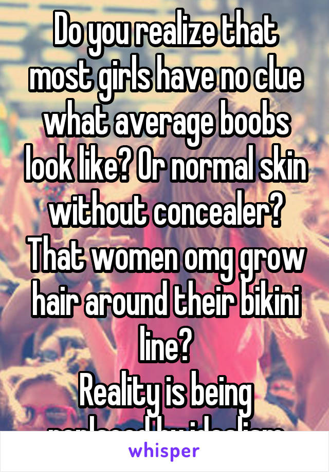 Do you realize that most girls have no clue what average boobs look like? Or normal skin without concealer? That women omg grow hair around their bikini line?
Reality is being replaced by idealism