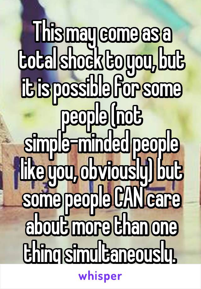 This may come as a total shock to you, but it is possible for some people (not simple-minded people like you, obviously) but some people CAN care about more than one thing simultaneously. 