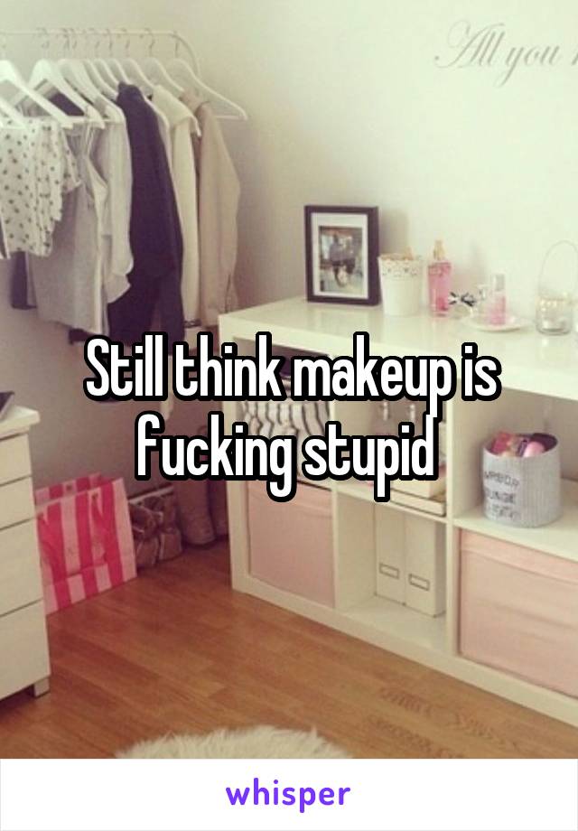 Still think makeup is fucking stupid 